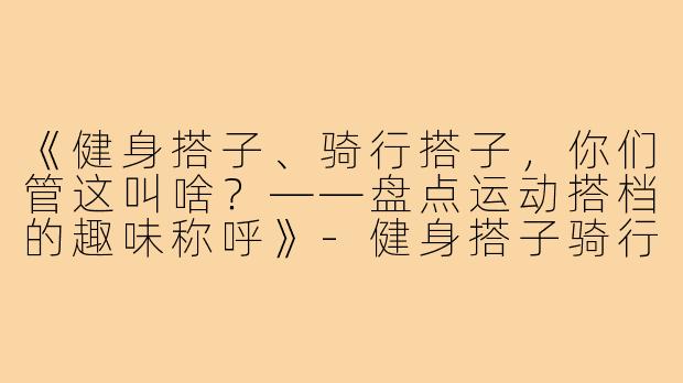 《健身搭子、骑行搭子，你们管这叫啥？——盘点运动搭档的趣味称呼》-健身搭子骑行搭子叫什么