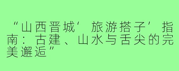 “山西晋城‘旅游搭子’指南：古建、山水与舌尖的完美邂逅”