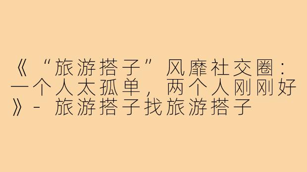 《“旅游搭子”风靡社交圈:一个人太孤单,两个人刚刚好》-旅游搭子找旅游搭子
