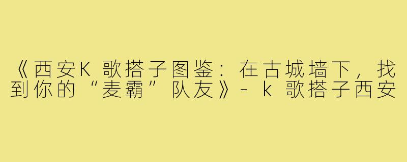 《西安K歌搭子图鉴：在古城墙下，找到你的“麦霸”队友》