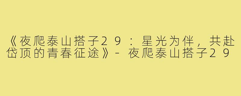 《夜爬泰山搭子29:星光为伴,共赴岱顶的青春征途》-夜爬泰山搭子29