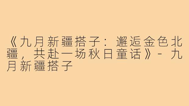 《九月新疆搭子：邂逅金色北疆，共赴一场秋日童话》