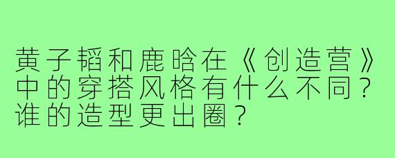 黄子韬和鹿晗在《创造营》中的穿搭风格有什么不同?谁的造型更出圈?