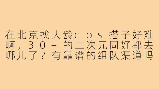 在北京找大龄cos搭子好难啊,30+的二次元同好都去哪儿了?有靠谱的组队渠道吗?