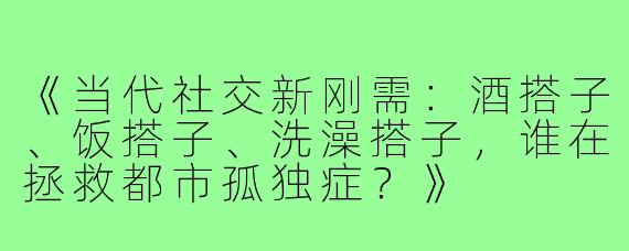 《当代社交新刚需：酒搭子、饭搭子、洗澡搭子，谁在拯救都市孤独症？》
