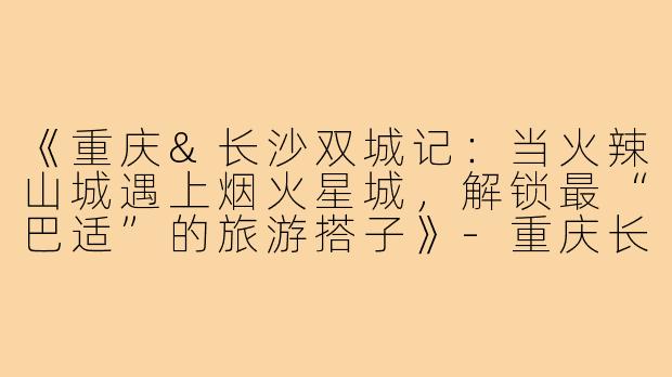 《重庆&长沙双城记：当火辣山城遇上烟火星城，解锁最“巴适”的旅游搭子》-重庆长沙旅游搭子