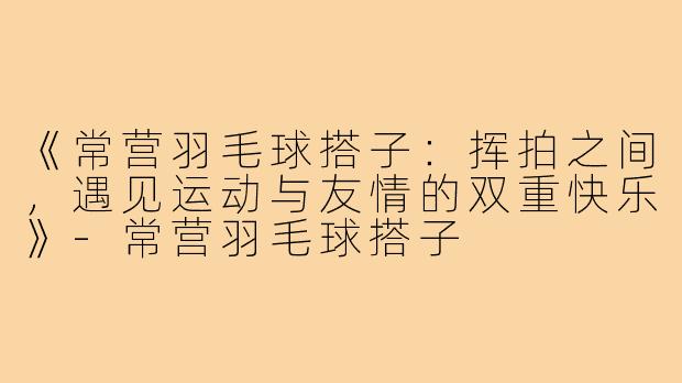 《常营羽毛球搭子:挥拍之间,遇见运动与友情的双重快乐》-常营羽毛球搭子
