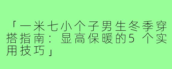 「一米七小个子男生冬季穿搭指南:显高保暖的5个实用技巧」