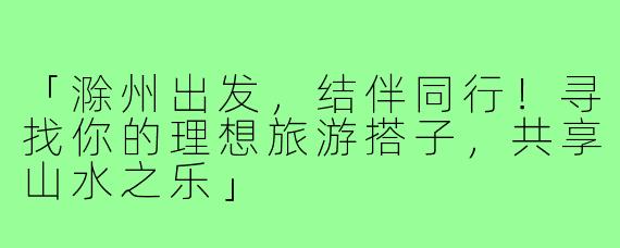 「滁州出发，结伴同行！寻找你的理想旅游搭子，共享山水之乐」