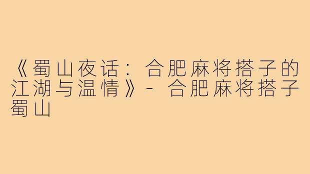 《蜀山夜话:合肥麻将搭子的江湖与温情》-合肥麻将搭子蜀山