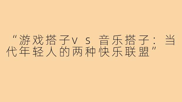 “游戏搭子vs音乐搭子：当代年轻人的两种快乐联盟”