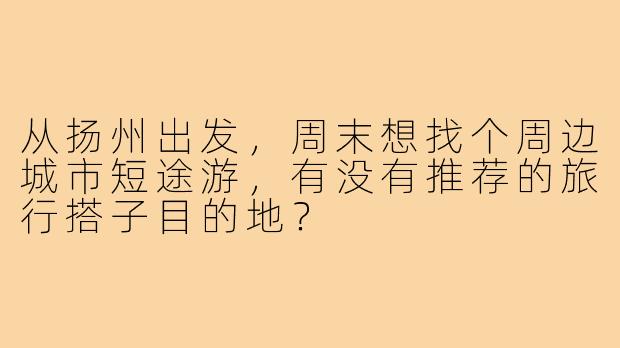 从扬州出发,周末想找个周边城市短途游,有没有推荐的旅行搭子目的地?