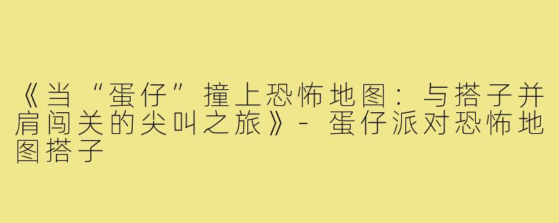《当“蛋仔”撞上恐怖地图：与搭子并肩闯关的尖叫之旅》