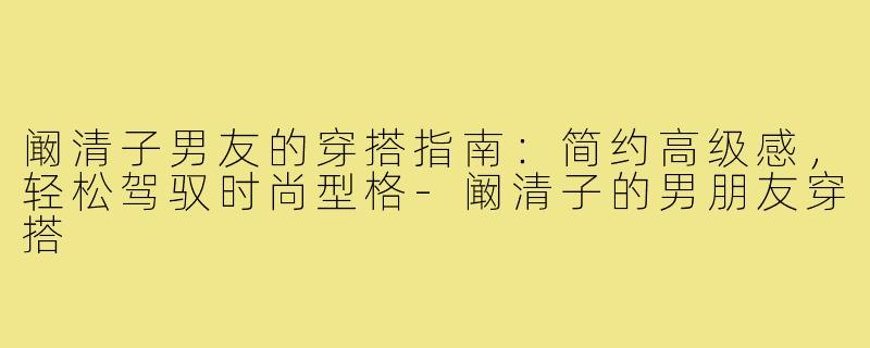 阚清子男友的穿搭指南：简约高级感，轻松驾驭时尚型格