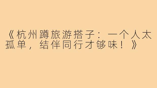 《杭州蹲旅游搭子：一个人太孤单，结伴同行才够味！》