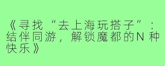 《寻找“去上海玩搭子”：结伴同游，解锁魔都的N种快乐》