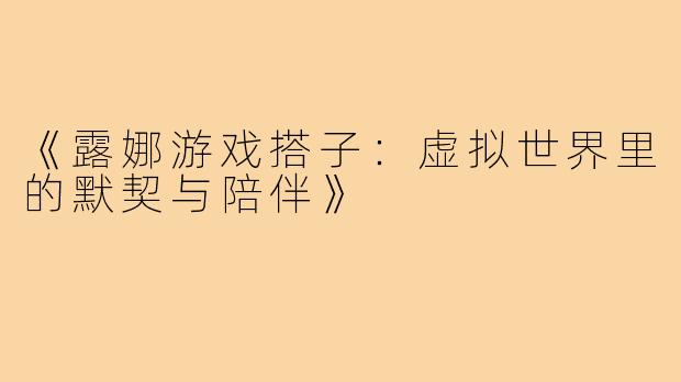 《露娜游戏搭子：虚拟世界里的默契与陪伴》