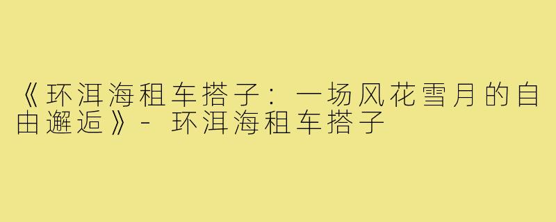 《环洱海租车搭子:一场风花雪月的自由邂逅》-环洱海租车搭子