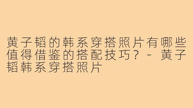 黄子韬的韩系穿搭照片有哪些值得借鉴的搭配技巧？-黄子韬韩系穿搭照片