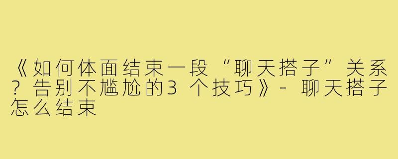 《如何体面结束一段“聊天搭子”关系？告别不尴尬的3个技巧》