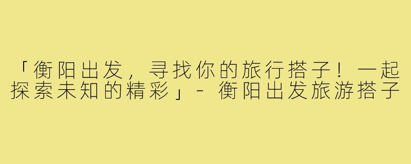 「衡阳出发，寻找你的旅行搭子！一起探索未知的精彩」