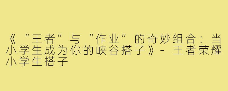 《“王者”与“作业”的奇妙组合：当小学生成为你的峡谷搭子》