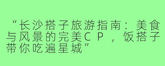 “长沙搭子旅游指南：美食与风景的完美CP，饭搭子带你吃遍星城”