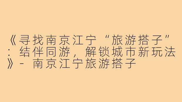 《寻找南京江宁“旅游搭子”:结伴同游,解锁城市新玩法》-南京江宁旅游搭子