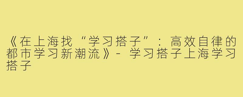《在上海找“学习搭子”：高效自律的都市学习新潮流》-学习搭子上海学习搭子