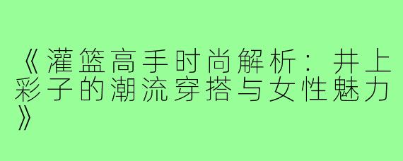 《灌篮高手时尚解析：井上彩子的潮流穿搭与女性魅力》