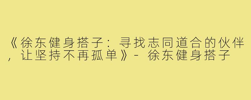 《徐东健身搭子：寻找志同道合的伙伴，让坚持不再孤单》-徐东健身搭子