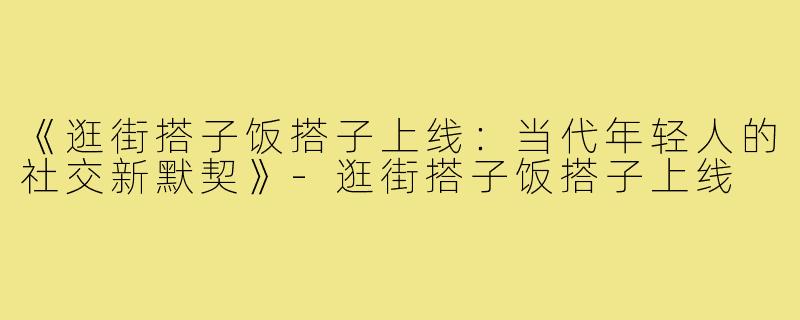 《逛街搭子饭搭子上线:当代年轻人的社交新默契》-逛街搭子饭搭子上线