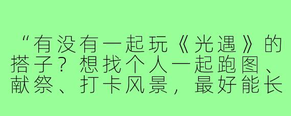 “有没有一起玩《光遇》的搭子?想找个人一起跑图、献祭、打卡风景,最好能长期互火互心~我比较佛系但上线稳定,希望你也耐心友好,能开麦聊天更佳!”