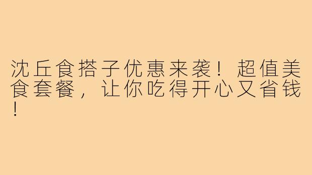 沈丘食搭子优惠来袭!超值美食套餐,让你吃得开心又省钱!