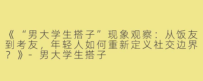 《“男大学生搭子”现象观察：从饭友到考友，年轻人如何重新定义社交边界？》-男大学生搭子