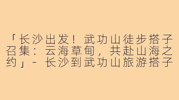 「长沙出发！武功山徒步搭子召集：云海草甸，共赴山海之约」-长沙到武功山旅游搭子