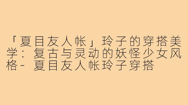 「夏目友人帐」玲子的穿搭美学：复古与灵动的妖怪少女风格-夏目友人帐玲子穿搭