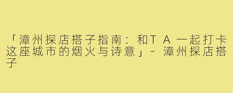 「漳州探店搭子指南:和TA一起打卡这座城市的烟火与诗意」-漳州探店搭子