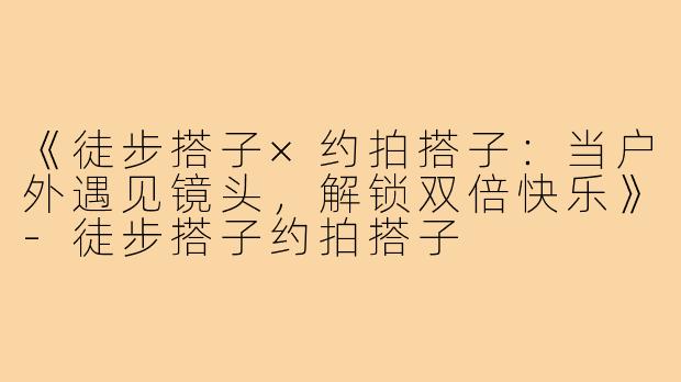 《徒步搭子×约拍搭子:当户外遇见镜头,解锁双倍快乐》-徒步搭子约拍搭子