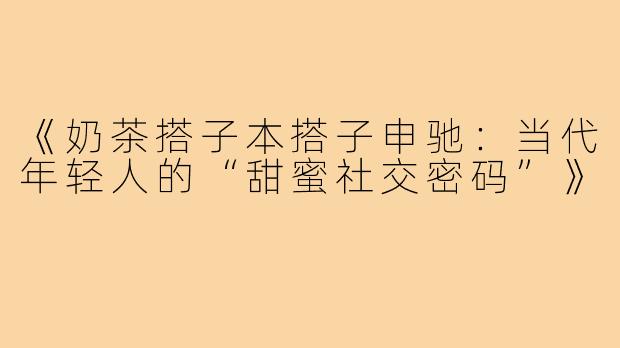 《奶茶搭子本搭子申驰:当代年轻人的“甜蜜社交密码”》