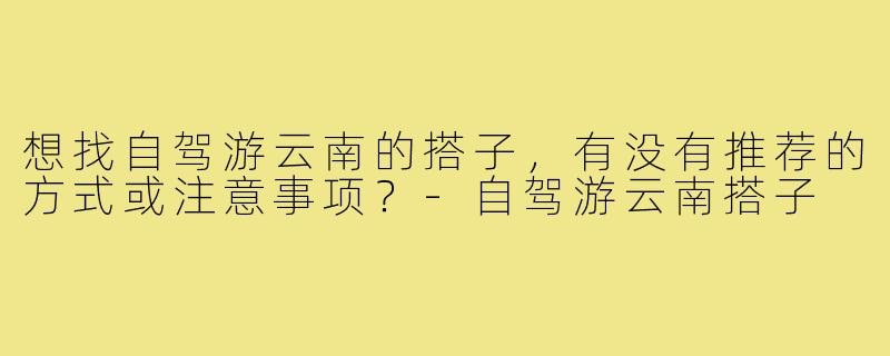 想找自驾游云南的搭子,有没有推荐的方式或注意事项?-自驾游云南搭子