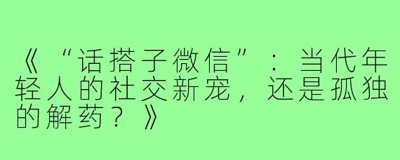 《“话搭子微信”:当代年轻人的社交新宠,还是孤独的解药?》