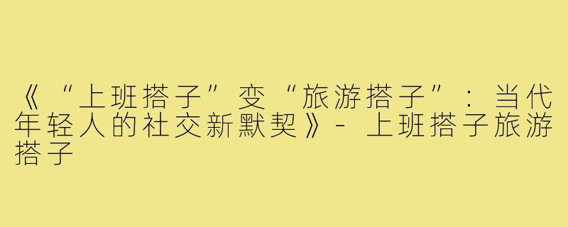 《“上班搭子”变“旅游搭子”:当代年轻人的社交新默契》-上班搭子旅游搭子