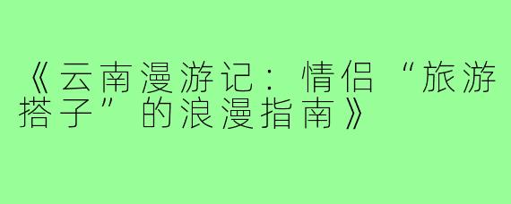 《云南漫游记：情侣“旅游搭子”的浪漫指南》