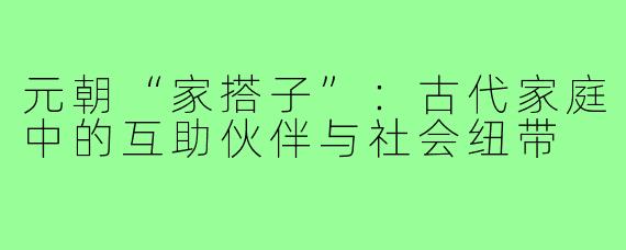 元朝“家搭子”：古代家庭中的互助伙伴与社会纽带