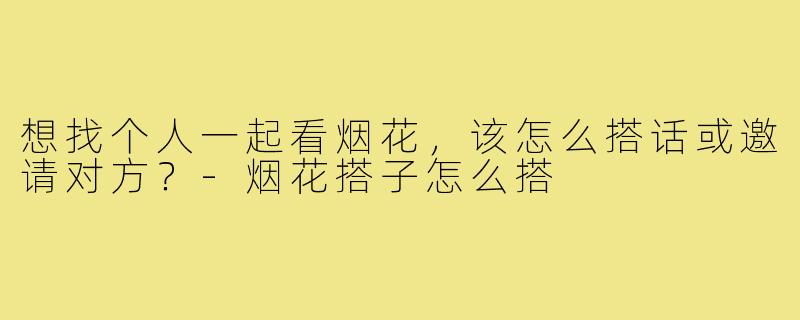 想找个人一起看烟花,该怎么搭话或邀请对方?-烟花搭子怎么搭