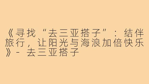 《寻找“去三亚搭子”：结伴旅行，让阳光与海浪加倍快乐》-去三亚搭子