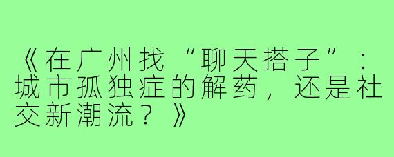 《在广州找“聊天搭子”：城市孤独症的解药，还是社交新潮流？》