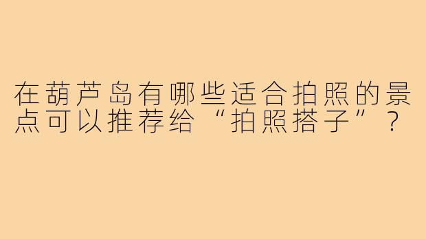 在葫芦岛有哪些适合拍照的景点可以推荐给“拍照搭子”?