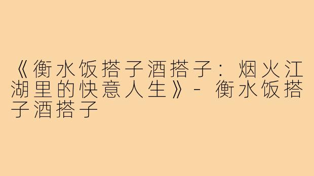 《衡水饭搭子酒搭子:烟火江湖里的快意人生》-衡水饭搭子酒搭子